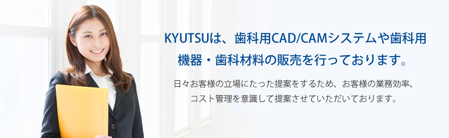 KYUTSUは、歯科用CAD/CAMシステムや歯科用機器・歯科材料販売サービスを行っております。日々お客様の立場にたった提案をするため、お客様の業務効率、コスト管理を意識した提案させて頂いております。