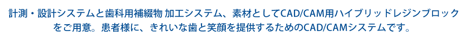 計測・設計システムと歯科用補綴物 加工システム、素材としてCAD/CAM用ハイブリッドレジンブロックをご用意。患者様に、きれいな歯と笑顔を提供するためのCAD/CAMシステムです。