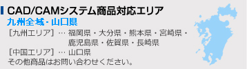 CAD/CAMシステム商品対応エリア　九州全域・山口県 ［九州エリア］… 福岡県・大分県・熊本県・宮崎県・ 鹿児島県・佐賀県・長崎県［中国エリア］… 山口県 その他商品はお問い合わせください。